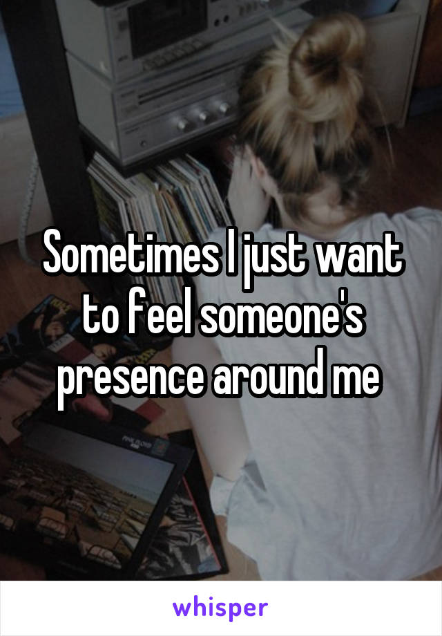 Sometimes I just want to feel someone's presence around me 