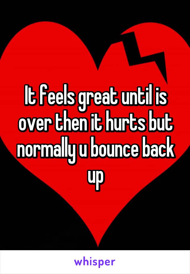 It feels great until is over then it hurts but normally u bounce back up