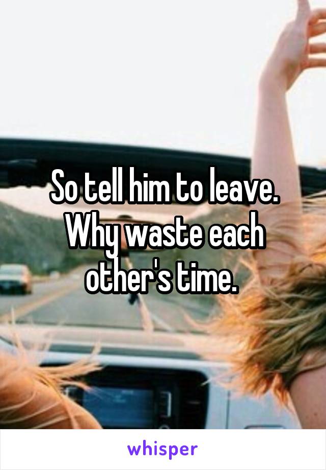 So tell him to leave. Why waste each other's time. 