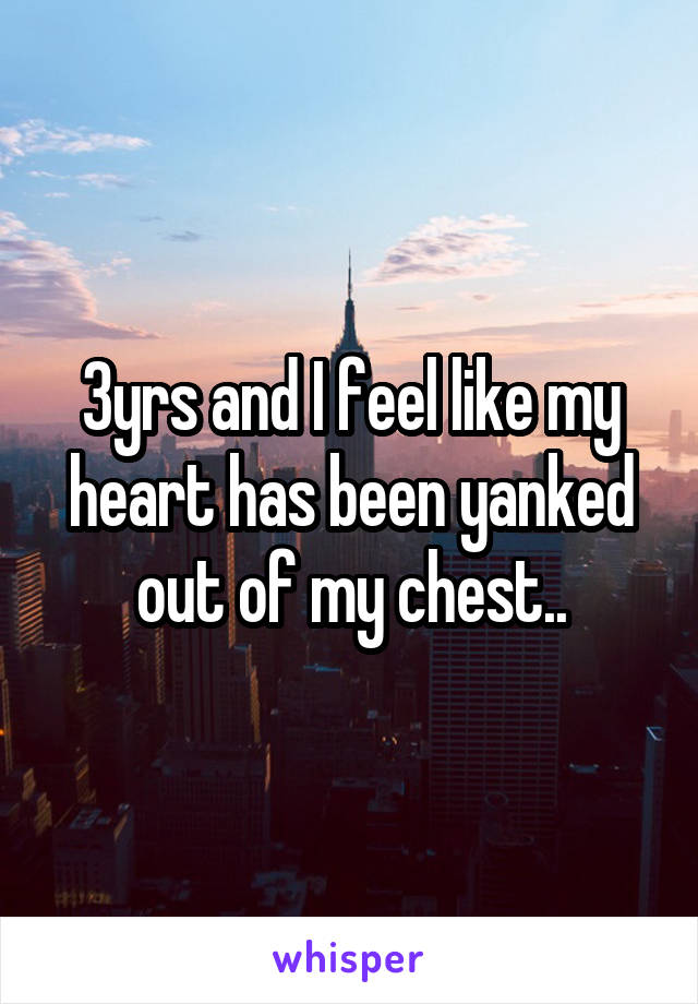 3yrs and I feel like my heart has been yanked out of my chest..