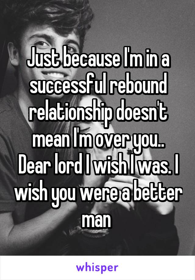 Just because I'm in a successful rebound relationship doesn't mean I'm over you..
Dear lord I wish I was. I wish you were a better man 