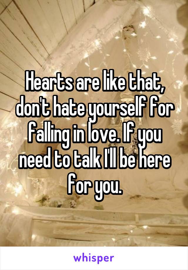 Hearts are like that, don't hate yourself for falling in love. If you need to talk I'll be here for you.