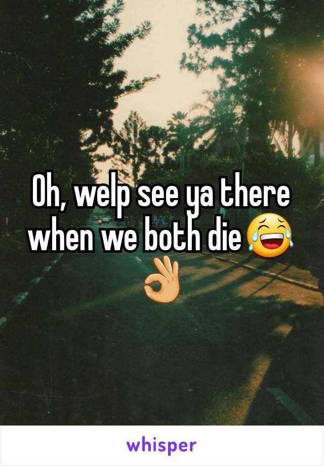 Oh, welp see ya there when we both die😂👌