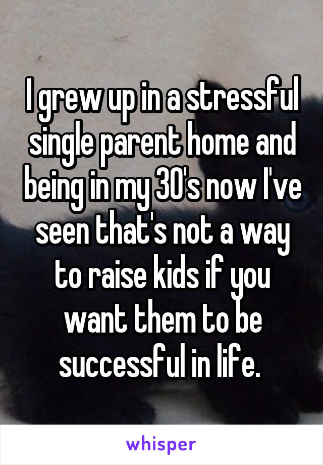 I grew up in a stressful single parent home and being in my 30's now I've seen that's not a way to raise kids if you want them to be successful in life. 