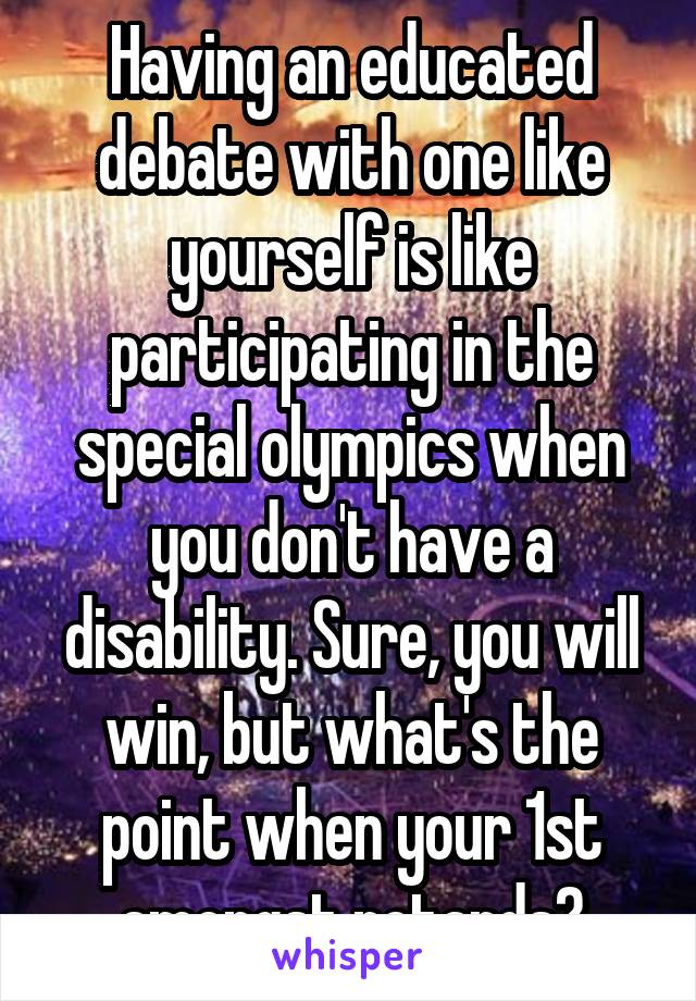 Having an educated debate with one like yourself is like participating in the special olympics when you don't have a disability. Sure, you will win, but what's the point when your 1st amongst retards?