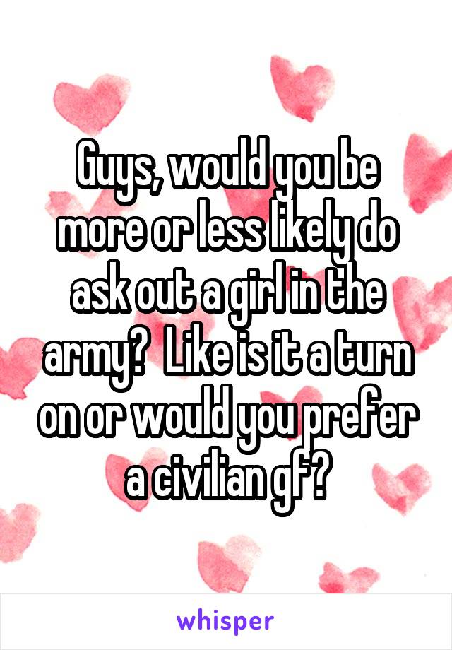 Guys, would you be more or less likely do ask out a girl in the army?  Like is it a turn on or would you prefer a civilian gf?