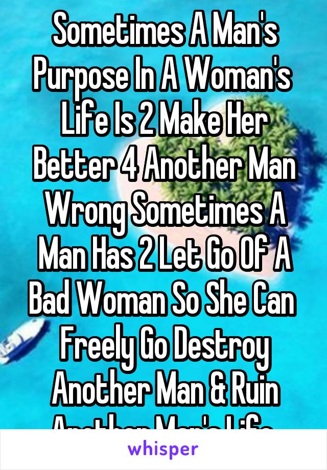 Sometimes A Man's Purpose In A Woman's  Life Is 2 Make Her Better 4 Another Man Wrong Sometimes A Man Has 2 Let Go Of A Bad Woman So She Can  Freely Go Destroy Another Man & Ruin Another Man's Life 