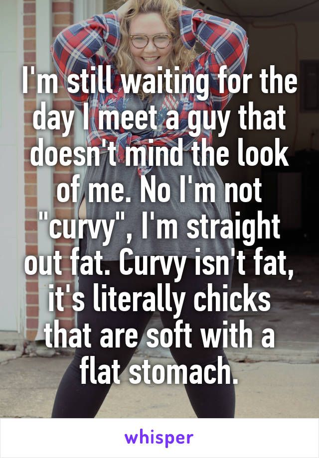 I'm still waiting for the day I meet a guy that doesn't mind the look of me. No I'm not "curvy", I'm straight out fat. Curvy isn't fat, it's literally chicks that are soft with a flat stomach.