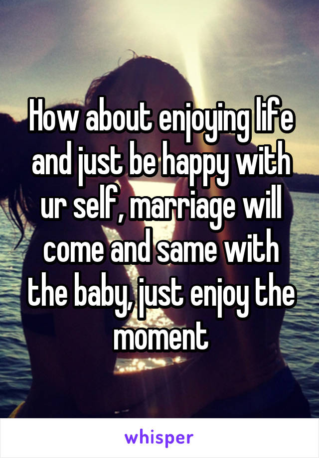 How about enjoying life and just be happy with ur self, marriage will come and same with the baby, just enjoy the moment