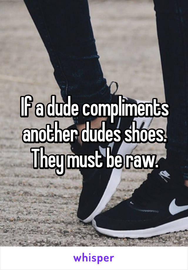 If a dude compliments another dudes shoes. They must be raw.