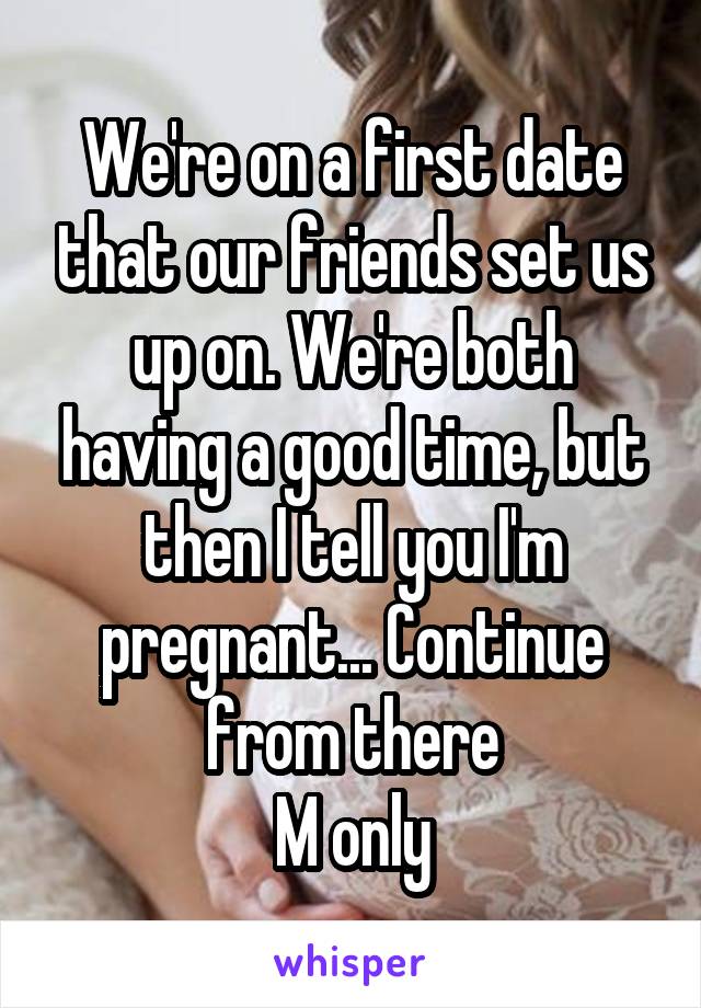 We're on a first date that our friends set us up on. We're both having a good time, but then I tell you I'm pregnant... Continue from there
M only