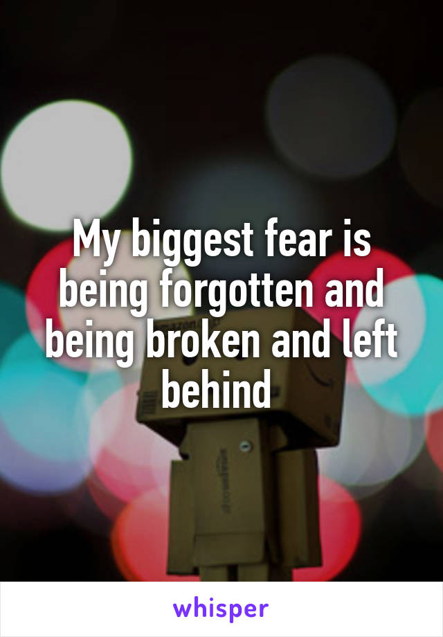 My biggest fear is being forgotten and being broken and left behind 