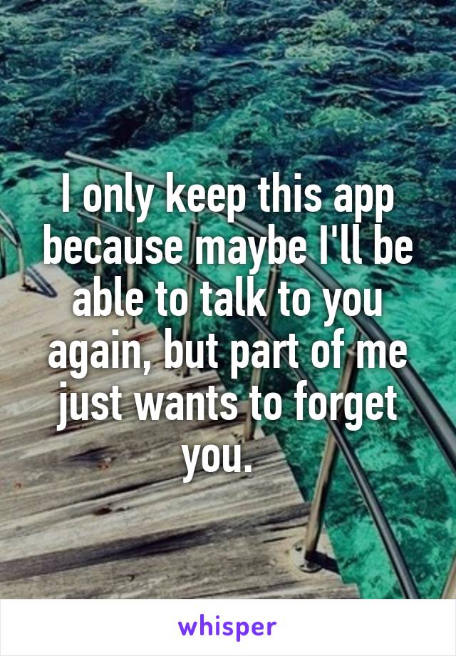 I only keep this app because maybe I'll be able to talk to you again, but part of me just wants to forget you.  