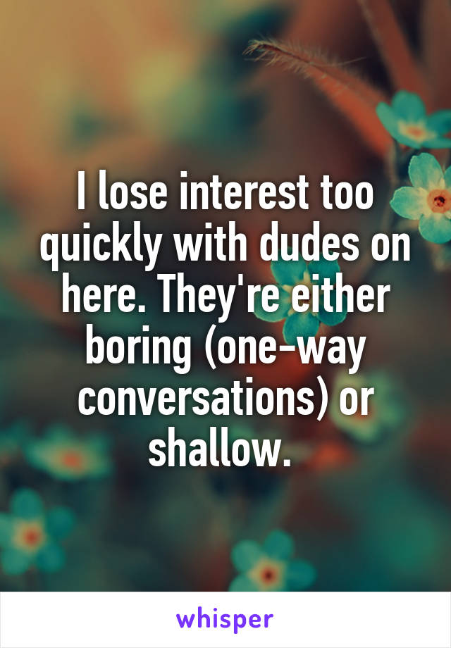 I lose interest too quickly with dudes on here. They're either boring (one-way conversations) or shallow. 