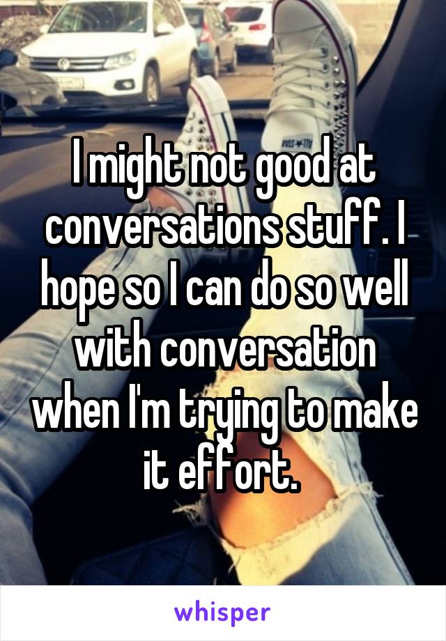 I might not good at conversations stuff. I hope so I can do so well with conversation when I'm trying to make it effort. 