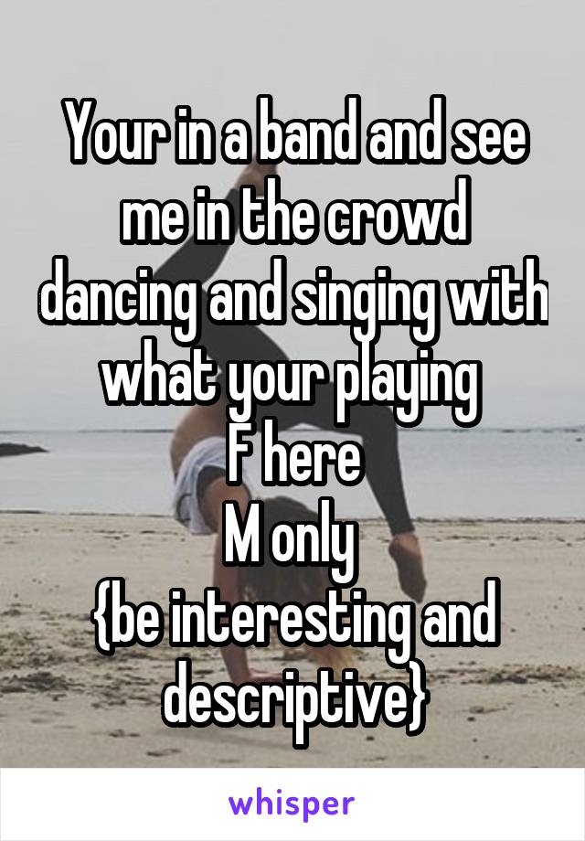 Your in a band and see me in the crowd dancing and singing with what your playing 
F here
M only 
{be interesting and descriptive}