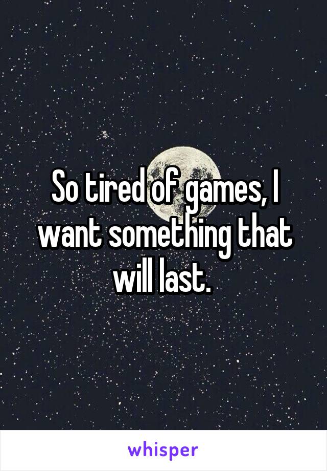 So tired of games, I want something that will last. 