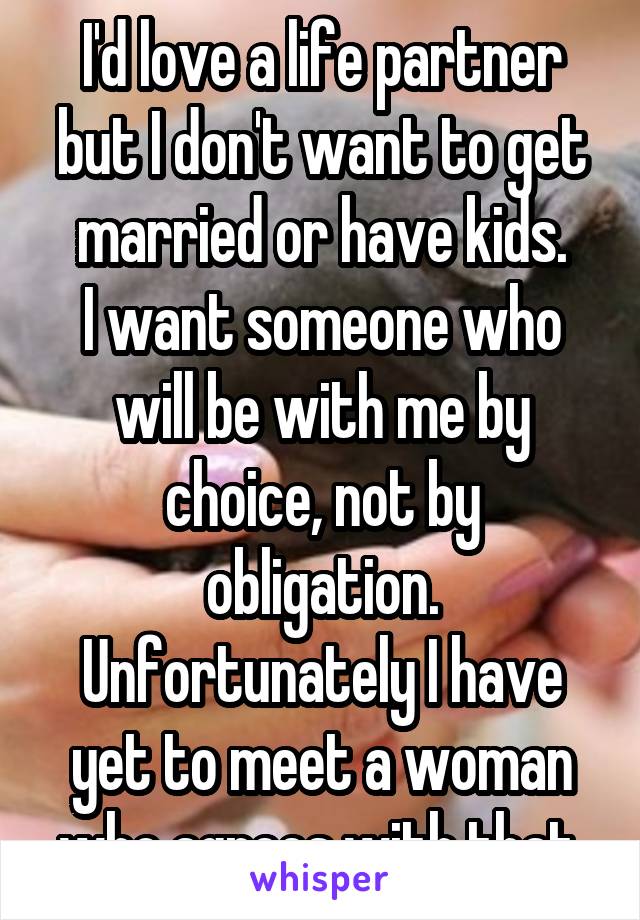 I'd love a life partner but I don't want to get married or have kids.
I want someone who will be with me by choice, not by obligation.
Unfortunately I have yet to meet a woman who agrees with that.