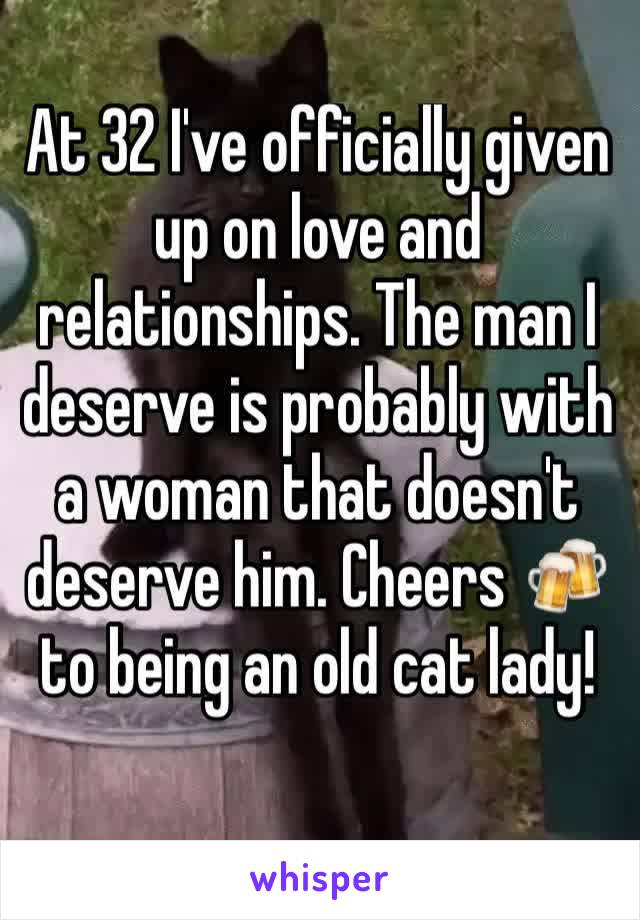 At 32 I've officially given up on love and relationships. The man I deserve is probably with a woman that doesn't deserve him. Cheers 🍻 to being an old cat lady!