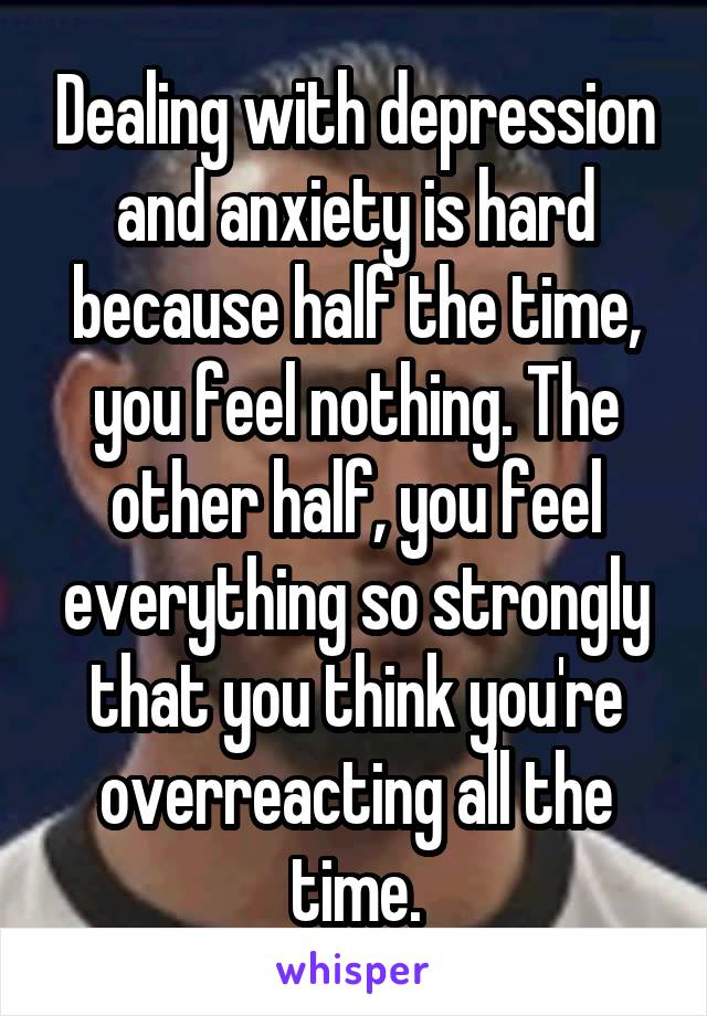 Dealing with depression and anxiety is hard because half the time, you feel nothing. The other half, you feel everything so strongly that you think you're overreacting all the time.