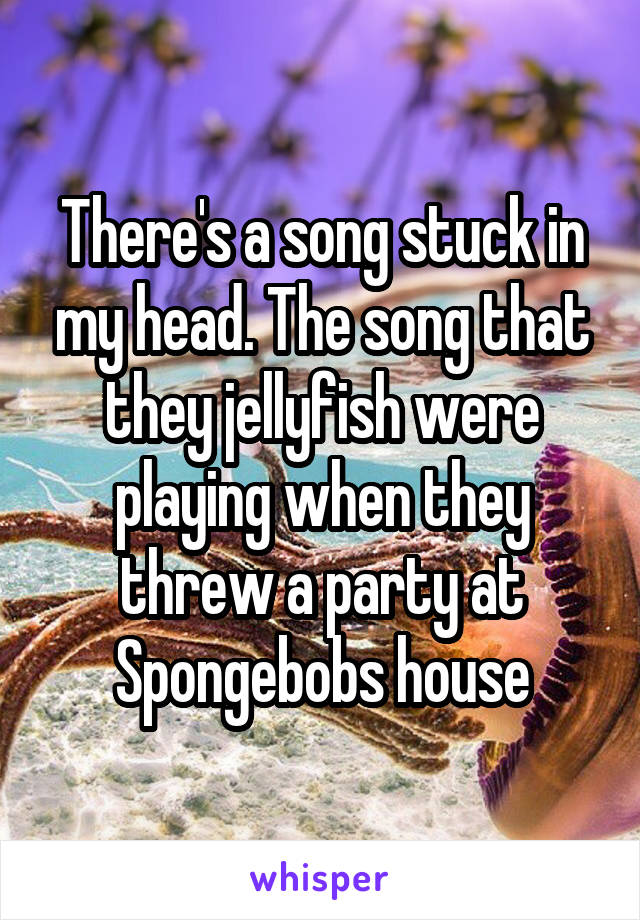 There's a song stuck in my head. The song that they jellyfish were playing when they threw a party at Spongebobs house