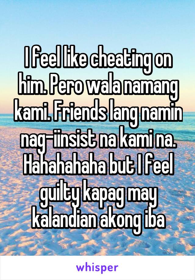 I feel like cheating on him. Pero wala namang kami. Friends lang namin nag-iinsist na kami na. Hahahahaha but I feel guilty kapag may kalandian akong iba