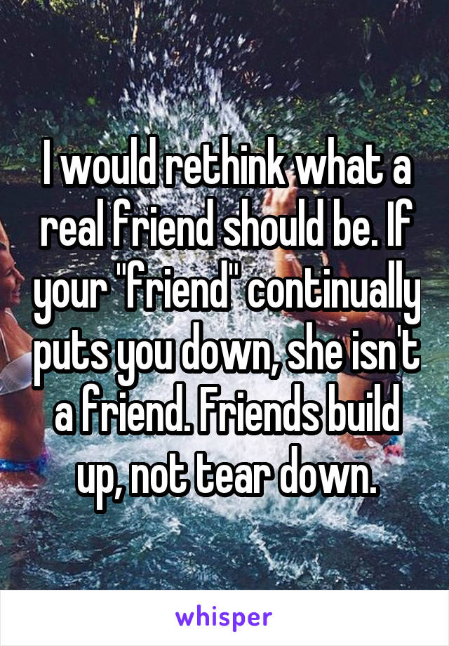 I would rethink what a real friend should be. If your "friend" continually puts you down, she isn't a friend. Friends build up, not tear down.