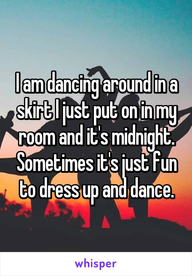 I am dancing around in a skirt I just put on in my room and it's midnight. Sometimes it's just fun to dress up and dance.