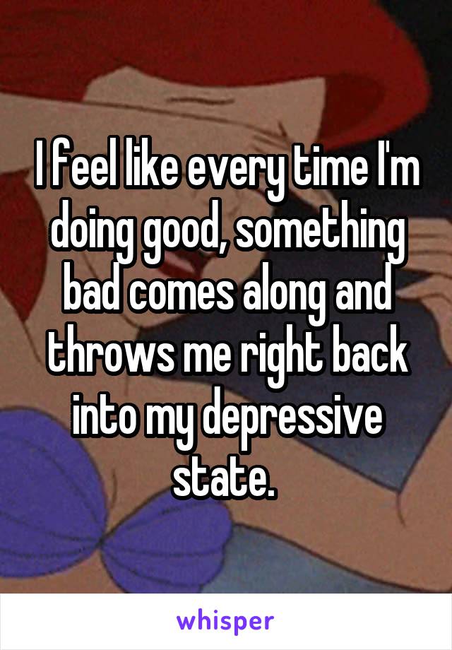 I feel like every time I'm doing good, something bad comes along and throws me right back into my depressive state. 