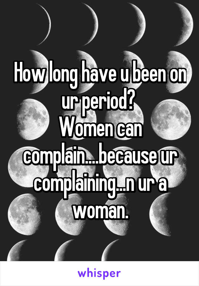 How long have u been on ur period? 
Women can complain....because ur complaining...n ur a woman.