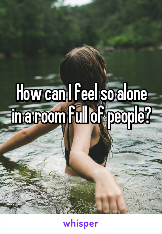 How can I feel so alone in a room full of people? 