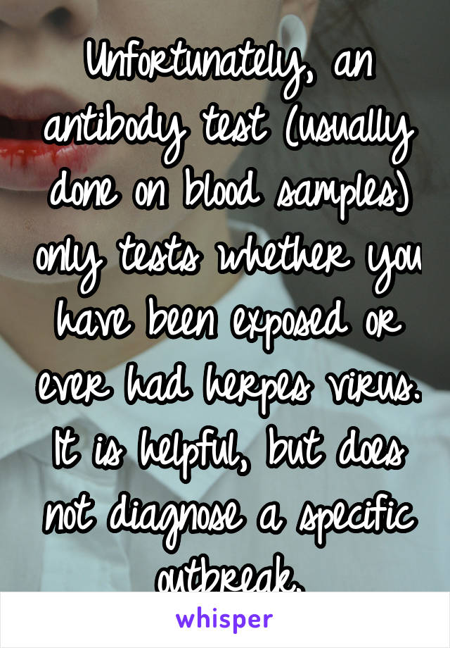 Unfortunately, an antibody test (usually done on blood samples) only tests whether you have been exposed or ever had herpes virus. It is helpful, but does not diagnose a specific outbreak.