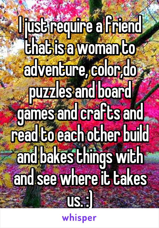 I just require a friend that is a woman to adventure, color,do puzzles and board games and crafts and read to each other build and bakes things with and see where it takes us. :)