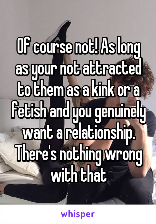 Of course not! As long as your not attracted to them as a kink or a fetish and you genuinely want a relationship. There's nothing wrong with that