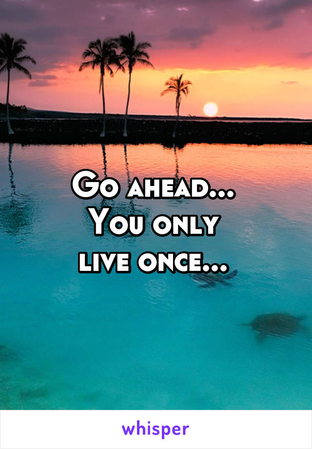 Go ahead... 
You only 
live once... 