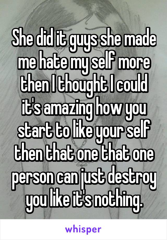 She did it guys she made me hate my self more then I thought I could it's amazing how you start to like your self then that one that one person can just destroy you like it's nothing.