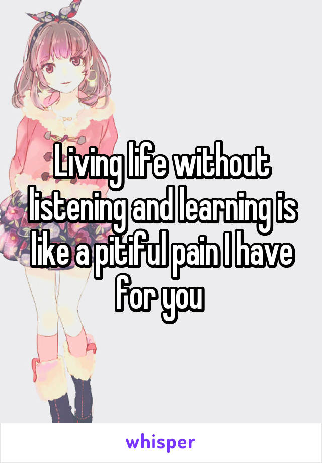 Living life without listening and learning is like a pitiful pain I have for you 