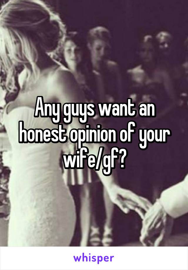 Any guys want an honest opinion of your wife/gf?