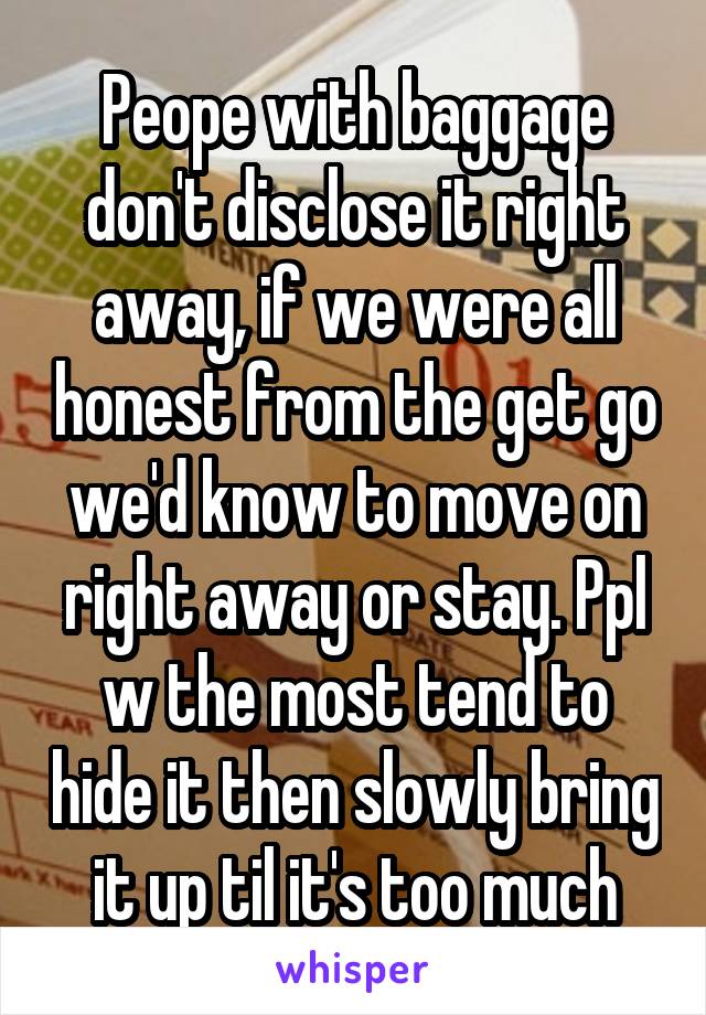 Peope with baggage don't disclose it right away, if we were all honest from the get go we'd know to move on right away or stay. Ppl w the most tend to hide it then slowly bring it up til it's too much