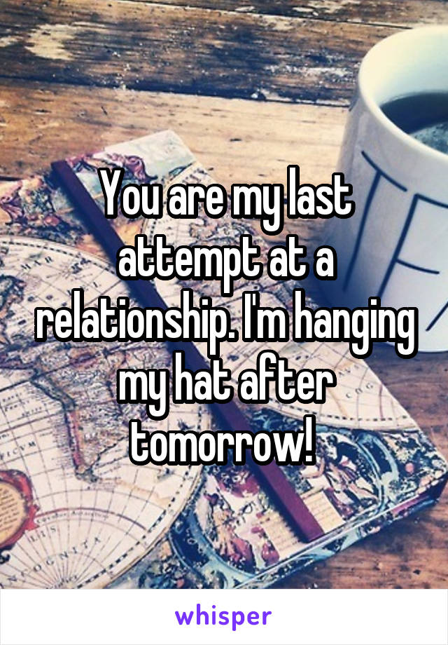 You are my last attempt at a relationship. I'm hanging my hat after tomorrow! 