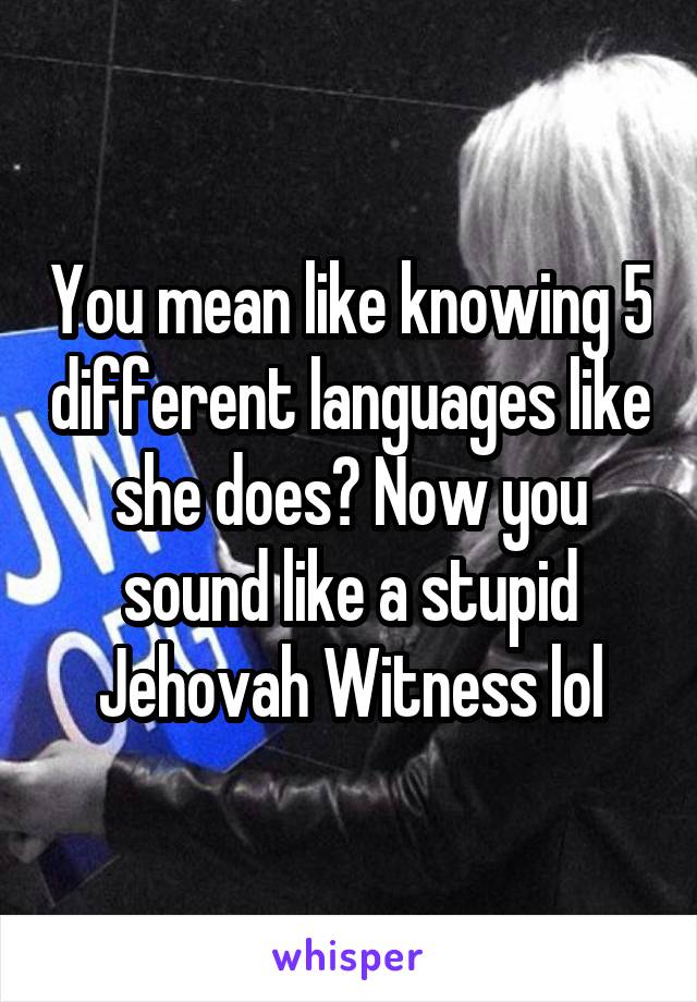 You mean like knowing 5 different languages like she does? Now you sound like a stupid Jehovah Witness lol