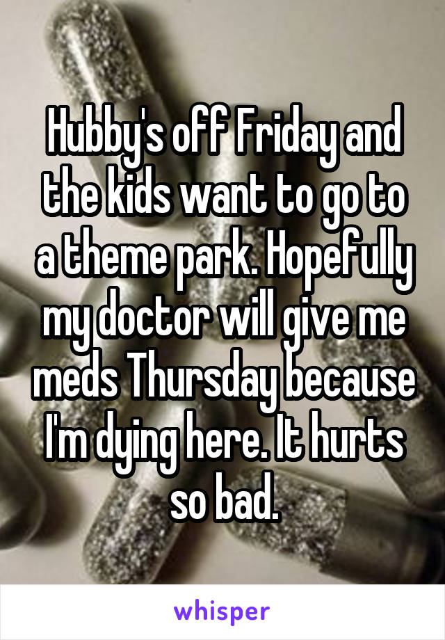 Hubby's off Friday and the kids want to go to a theme park. Hopefully my doctor will give me meds Thursday because I'm dying here. It hurts so bad.