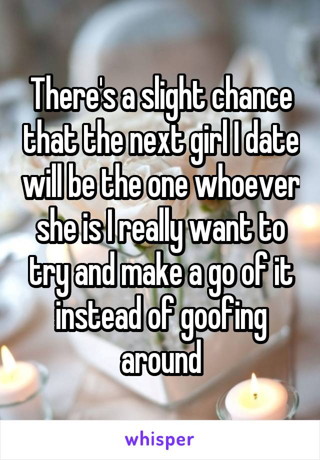 There's a slight chance that the next girl I date will be the one whoever she is I really want to try and make a go of it instead of goofing around