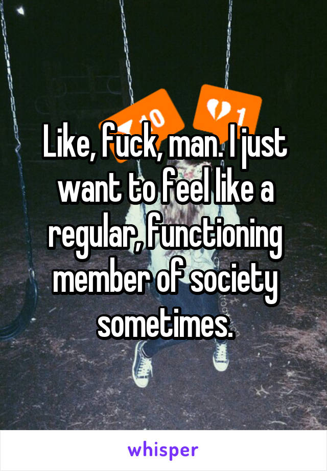 Like, fuck, man. I just want to feel like a regular, functioning member of society sometimes.