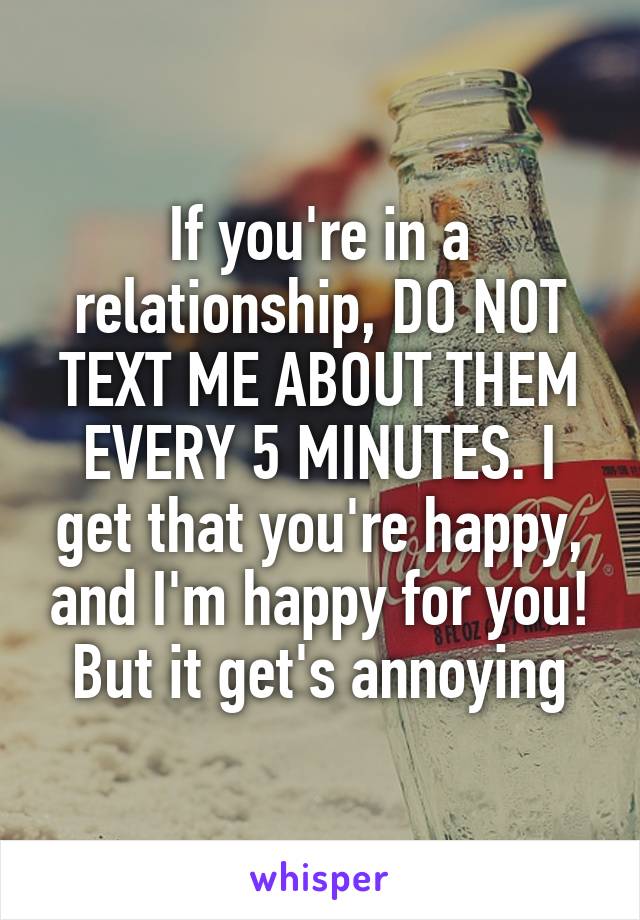 If you're in a relationship, DO NOT TEXT ME ABOUT THEM EVERY 5 MINUTES. I get that you're happy, and I'm happy for you! But it get's annoying