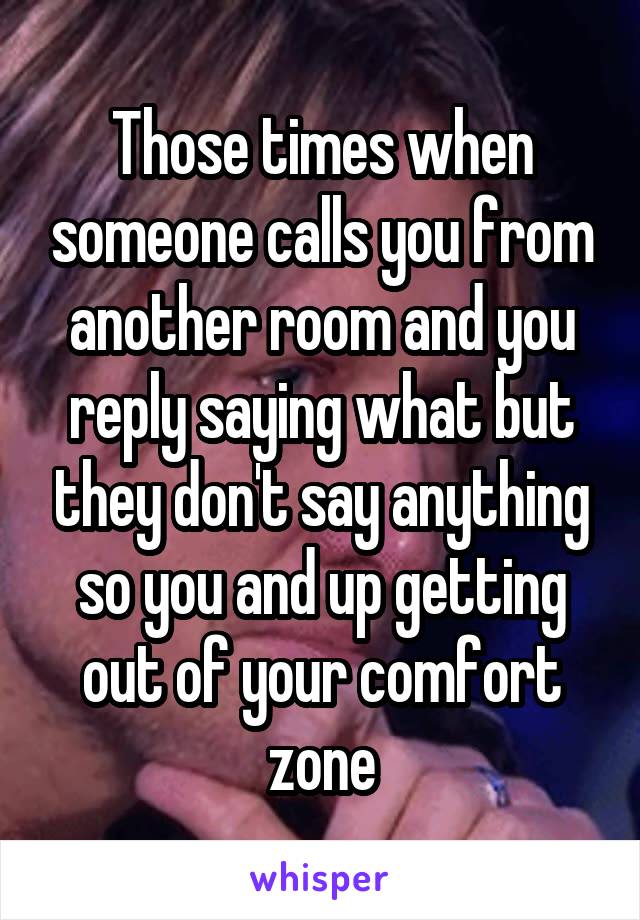 Those times when someone calls you from another room and you reply saying what but they don't say anything so you and up getting out of your comfort zone