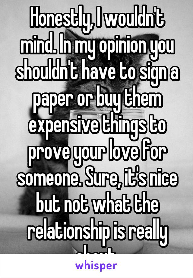 Honestly, I wouldn't mind. In my opinion you shouldn't have to sign a paper or buy them expensive things to prove your love for someone. Sure, it's nice but not what the relationship is really about.