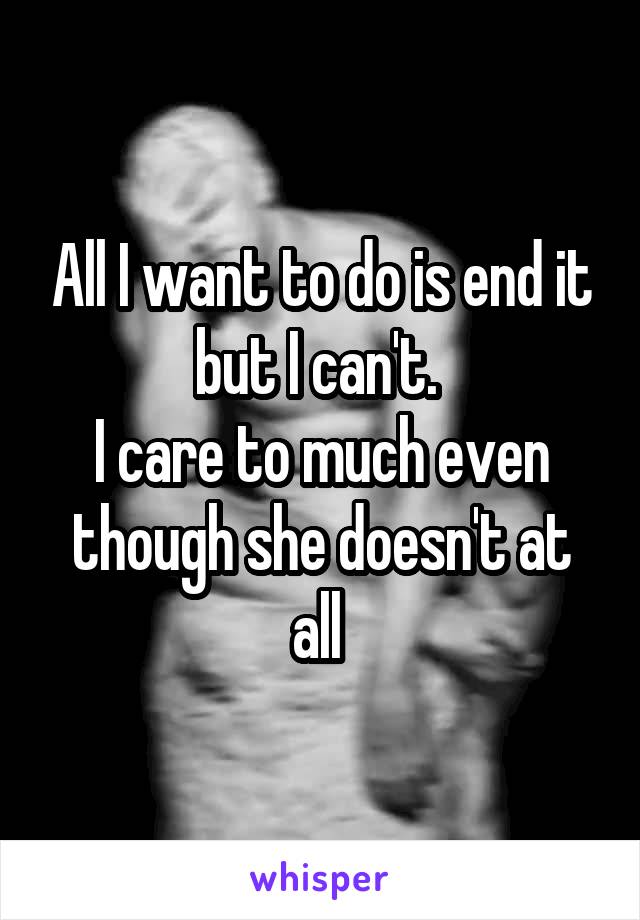 All I want to do is end it but I can't. 
I care to much even though she doesn't at all 