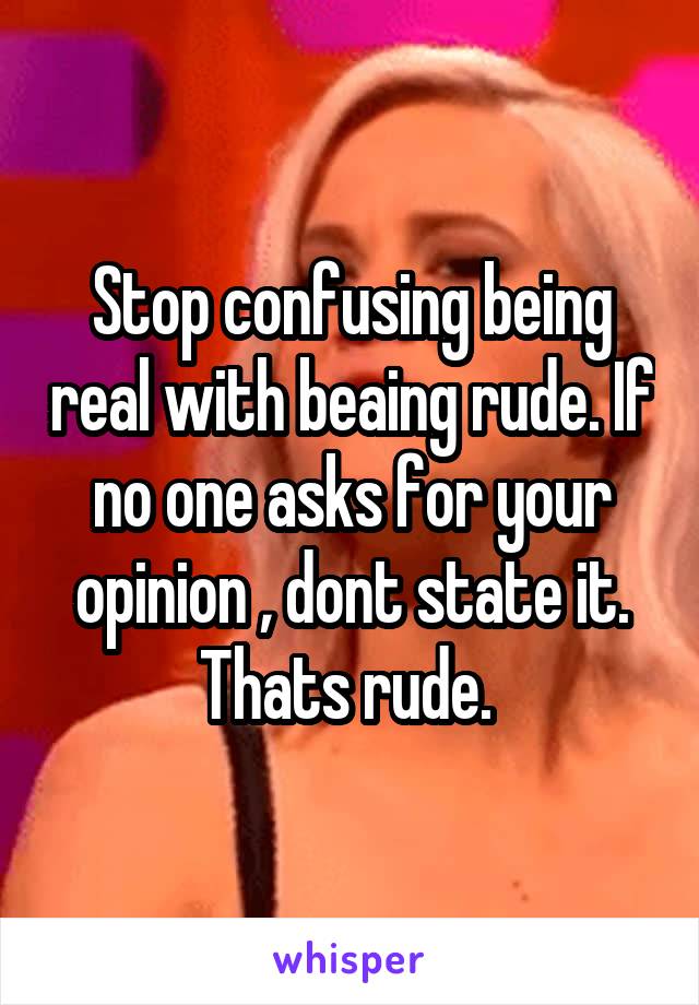 Stop confusing being real with beaing rude. If no one asks for your opinion , dont state it. Thats rude. 