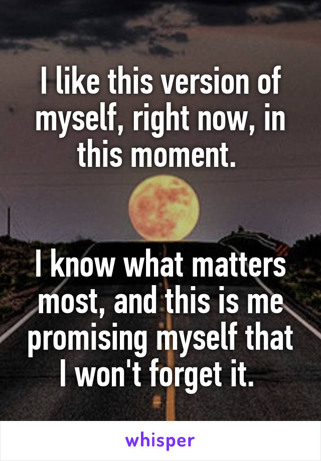 I like this version of myself, right now, in this moment. 


I know what matters most, and this is me promising myself that I won't forget it. 